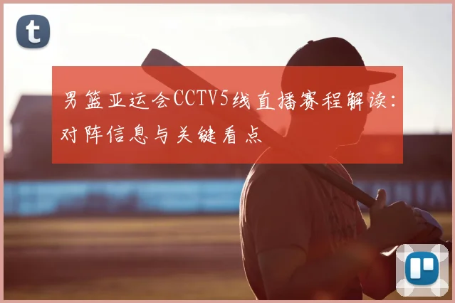 男篮亚运会CCTV5线直播赛程解读：对阵信息与关键看点