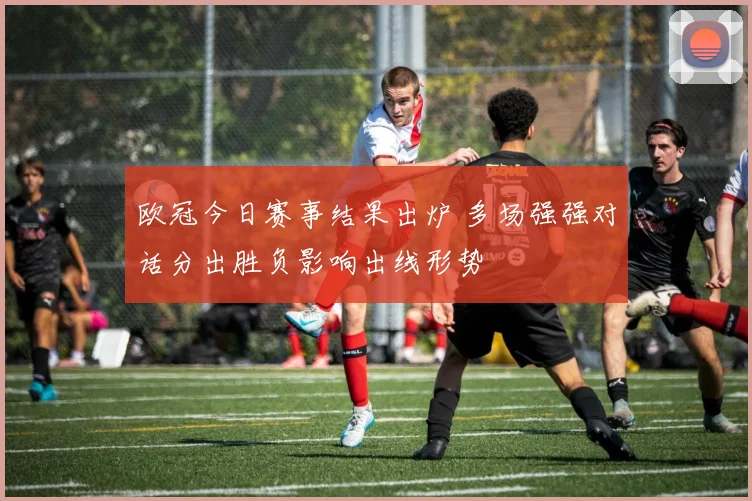 欧冠今日赛事结果出炉 多场强强对话分出胜负影响出线形势