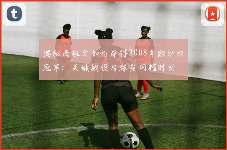 揭秘西班牙如何夺得2008年欧洲杯冠军：关键战役与球星闪耀时刻