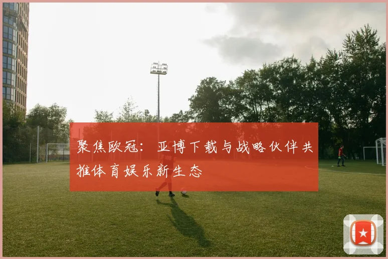 聚焦欧冠:亚博下载与战略伙伴共推体育娱乐新生态