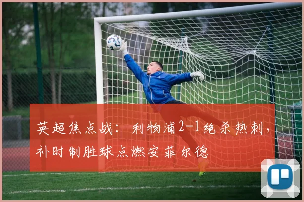 英超焦点战：利物浦2-1绝杀热刺，补时制胜球点燃安菲尔德